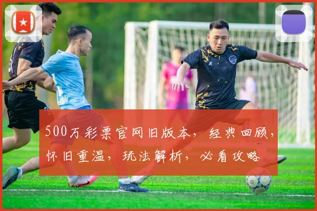 500万彩票官网旧版本，经典回顾，怀旧重温，玩法解析，必看攻略